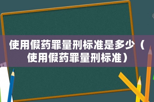 使用假藥罪量刑標準是多少（使用假藥罪量刑標準）