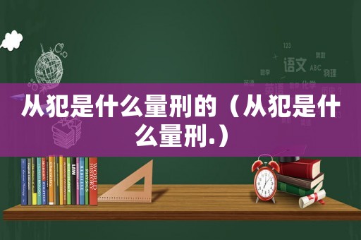 從犯是什么量刑的（從犯是什么量刑.）
