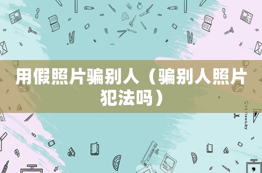 用假照片騙別人（騙別人照片犯法嗎）
