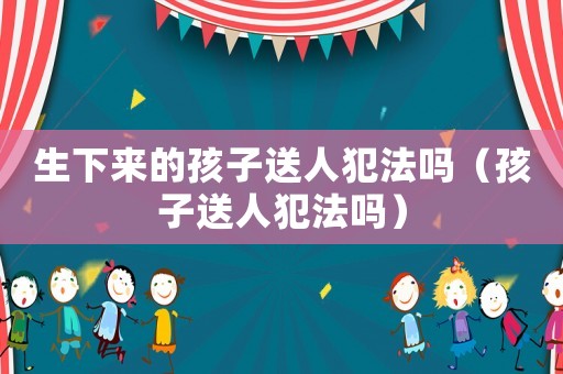 生下來的孩子送人犯法嗎（孩子送人犯法嗎）