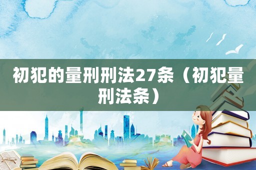 初犯的量刑刑法27條（初犯量刑法條）