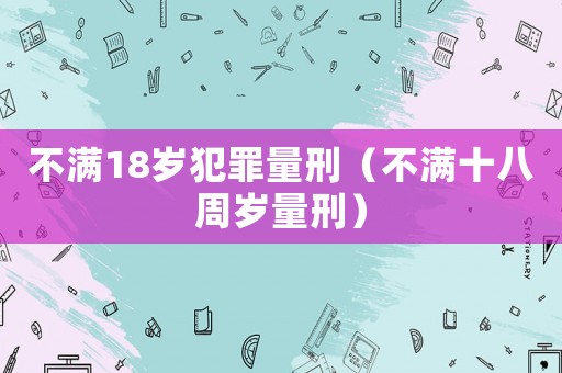 不滿18歲犯罪量刑（不滿十八周歲量刑）