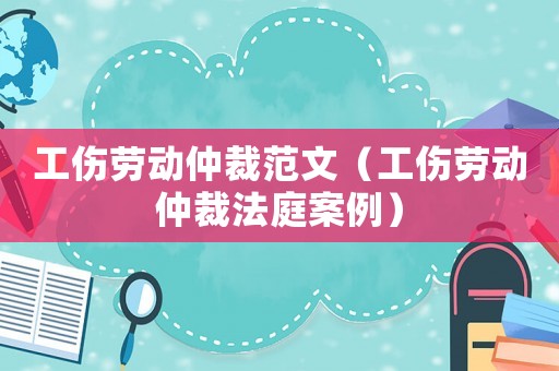 工傷勞動仲裁范文（工傷勞動仲裁法庭案例）