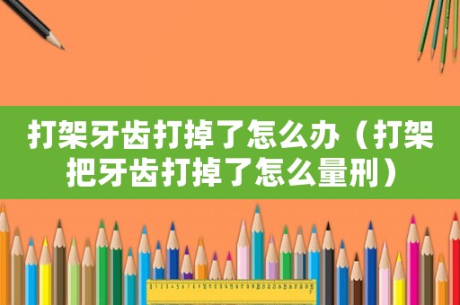打架牙齒打掉了怎么辦（打架把牙齒打掉了怎么量刑）