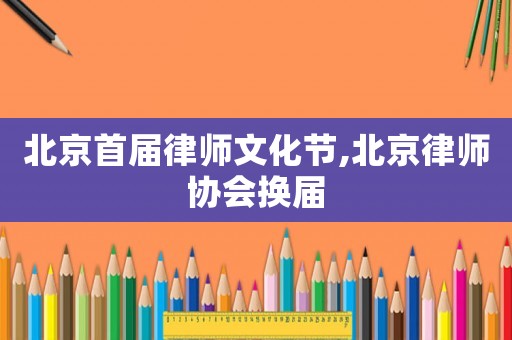 北京首屆律師文化節(jié),北京律師協(xié)會換屆