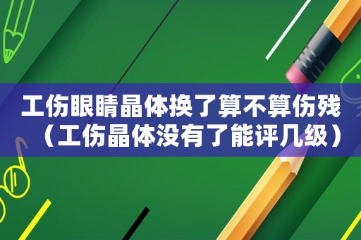 工傷眼睛晶體換了算不算傷殘（工傷晶體沒有了能評幾級）