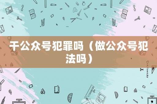 干公眾號犯罪嗎（做公眾號犯法嗎）