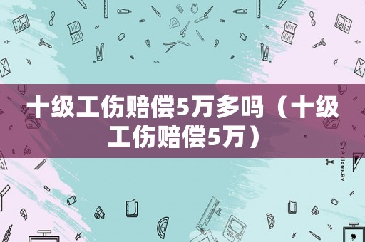 十級工傷賠償5萬多嗎（十級工傷賠償5萬）