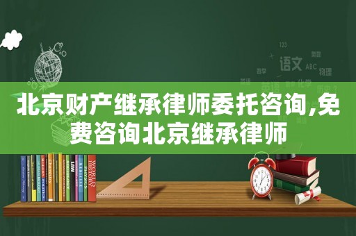 北京財產繼承律師委托咨詢,免費咨詢北京繼承律師