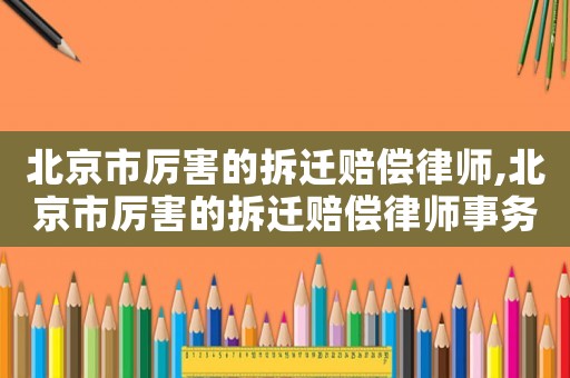 北京市厲害的拆遷賠償律師,北京市厲害的拆遷賠償律師事務所