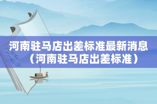 河南駐馬店出差標準最新消息（河南駐馬店出差標準）