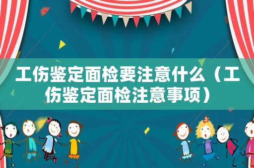 工傷鑒定面檢要注意什么（工傷鑒定面檢注意事項）