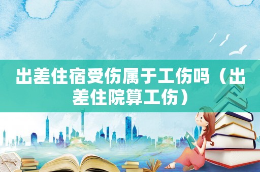 出差住宿受傷屬于工傷嗎（出差住院算工傷）