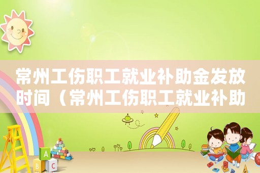常州工傷職工就業補助金發放時間（常州工傷職工就業補助金）