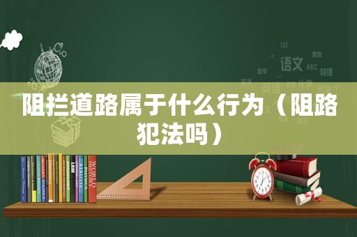 阻攔道路屬于什么行為（阻路犯法嗎）
