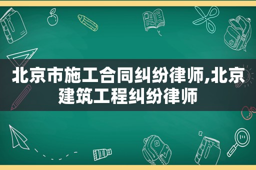 北京市施工合同糾紛律師,北京建筑工程糾紛律師