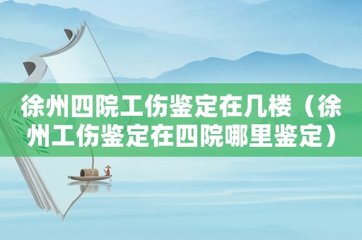 徐州四院工傷鑒定在幾樓（徐州工傷鑒定在四院哪里鑒定）