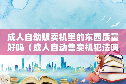 成人自動販賣機里的東西質量好嗎（成人自動售賣機犯法嗎）