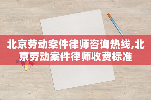 北京勞動案件律師咨詢熱線,北京勞動案件律師收費標準