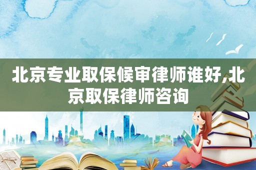 北京專業(yè)取保候審律師誰好,北京取保律師咨詢