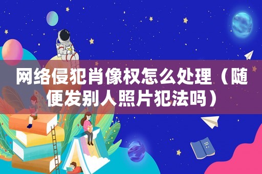 網絡侵犯肖像權怎么處理（隨便發別人照片犯法嗎）
