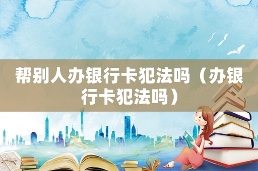 幫別人辦銀行卡犯法嗎（辦銀行卡犯法嗎）