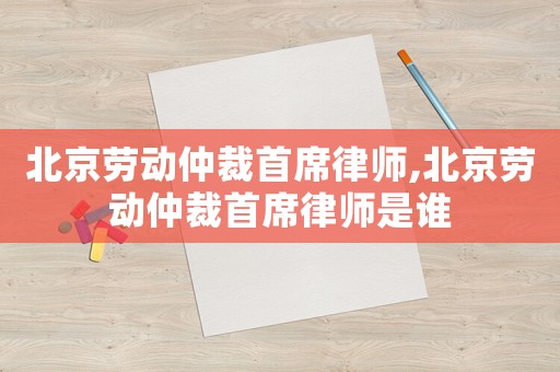 北京勞動仲裁首席律師,北京勞動仲裁首席律師是誰