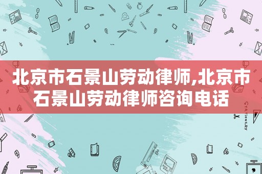 北京市石景山勞動律師,北京市石景山勞動律師咨詢電話