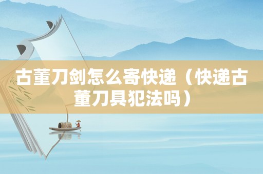 古董刀劍怎么寄快遞（快遞古董刀具犯法嗎）