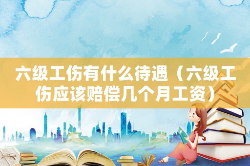 六級工傷有什么待遇（六級工傷應(yīng)該賠償幾個月工資）