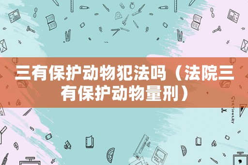 三有保護動物犯法嗎（法院三有保護動物量刑）