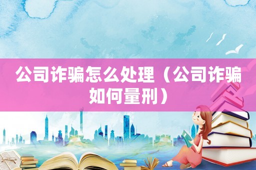 公司詐騙怎么處理（公司詐騙如何量刑）