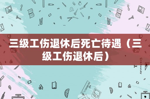 三級工傷退休后死亡待遇（三級工傷退休后）