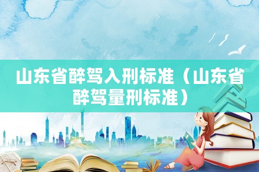 山東省醉駕入刑標準（山東省醉駕量刑標準）