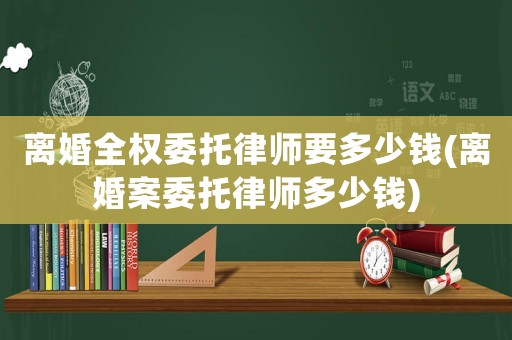 離婚全權委托律師要多少錢(離婚案委托律師多少錢)