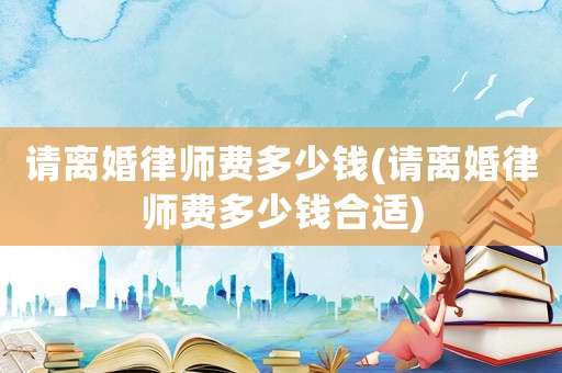 請(qǐng)離婚律師費(fèi)多少錢(請(qǐng)離婚律師費(fèi)多少錢合適)