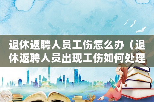 退休返聘人員工傷怎么辦（退休返聘人員出現工傷如何處理）