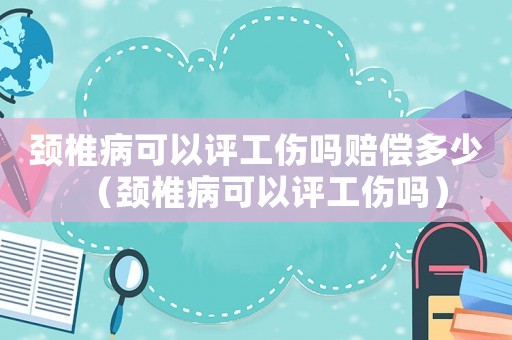 頸椎病可以評(píng)工傷嗎賠償多少（頸椎病可以評(píng)工傷嗎）