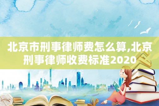 北京市刑事律師費怎么算,北京刑事律師收費標準2020