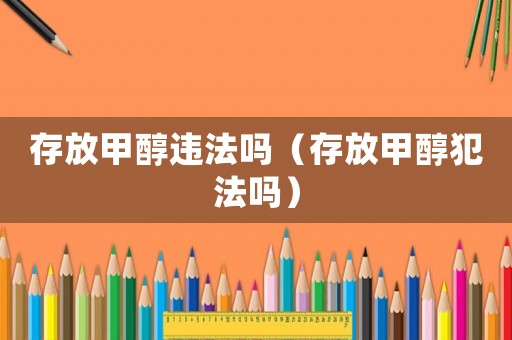 存放甲醇違法嗎（存放甲醇犯法嗎）