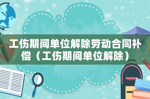 工傷期間單位解除勞動合同補償（工傷期間單位解除）