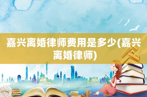 嘉興離婚律師費用是多少(嘉興 離婚律師)