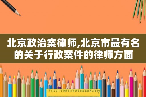 北京政治案律師,北京市最有名的關于行政案件的律師方面