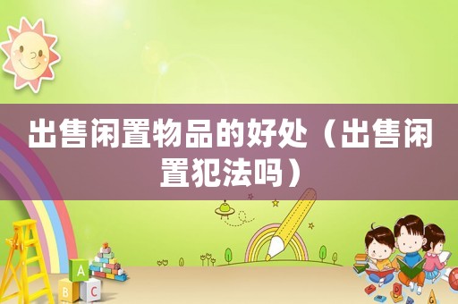 出售閑置物品的好處（出售閑置犯法嗎）