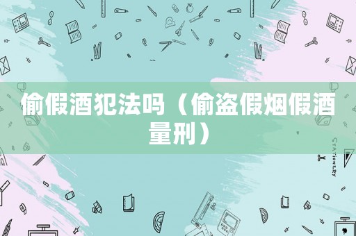 偷假酒犯法嗎（偷盜假煙假酒量刑）