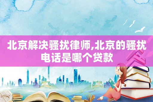 北京解決騷擾律師,北京的騷擾電話是哪個貸款
