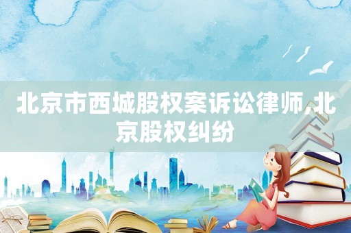 北京市西城股權(quán)案訴訟律師,北京股權(quán)糾紛