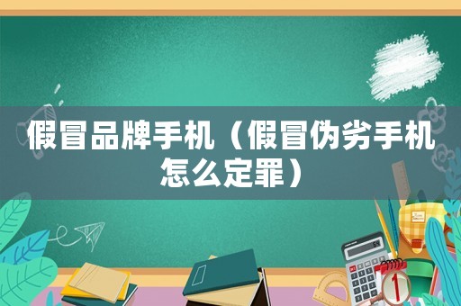 假冒品牌手機（假冒偽劣手機怎么定罪）