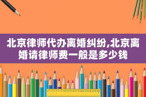 北京律師代辦離婚糾紛,北京離婚請律師費一般是多少錢
