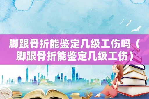 腳跟骨折能鑒定幾級工傷嗎（腳跟骨折能鑒定幾級工傷）